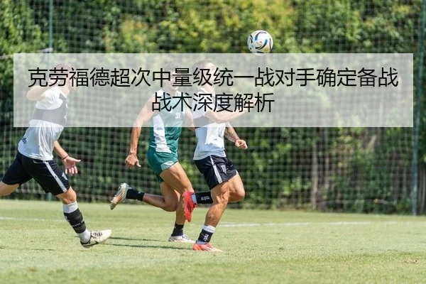 克劳福德超次中量级统一战对手确定备战战术深度解析